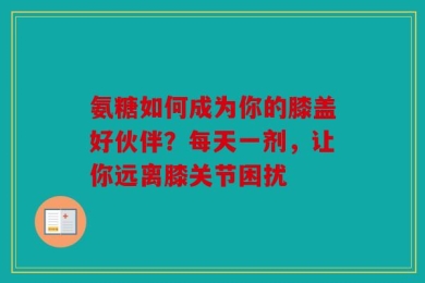氨糖如何成为你的膝盖好伙伴？每天一剂，让你远离膝关节困扰