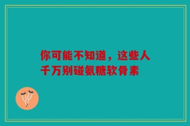 你可能不知道，这些人千万别碰氨糖软骨素