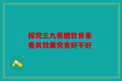 探究三九氨糖软骨素 看其效果究竟好不好