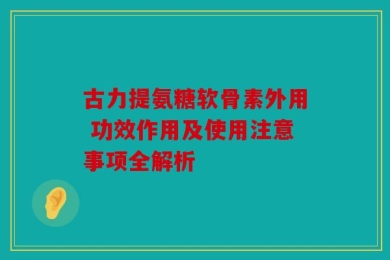古力提氨糖软骨素外用 功效作用及使用注意事项全解析