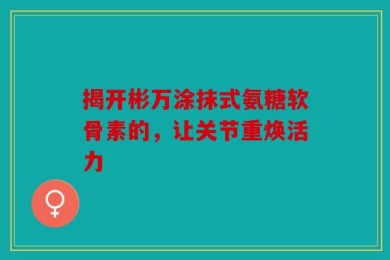 揭开彬万涂抹式氨糖软骨素的，让关节重焕活力