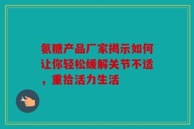 氨糖产品厂家揭示如何让你轻松缓解关节不适，重拾活力生活