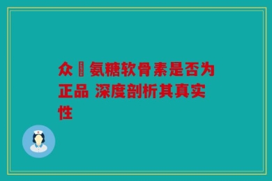 众莀氨糖软骨素是否为正品 深度剖析其真实性
