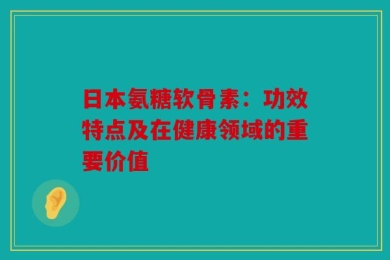 日本氨糖软骨素：功效特点及在健康领域的重要价值