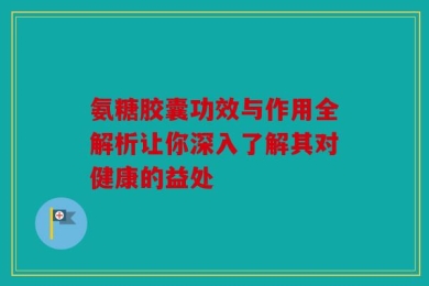 氨糖胶囊功效与作用全解析让你深入了解其对健康的益处