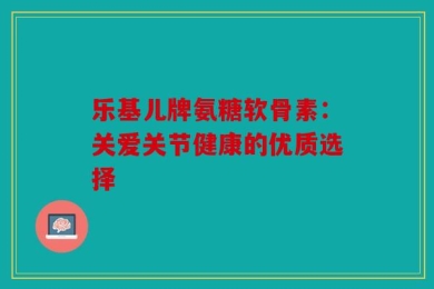 乐基儿牌氨糖软骨素：关爱关节健康的优质选择