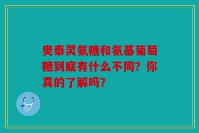 奥泰灵氨糖和氨基葡萄糖到底有什么不同？你真的了解吗？