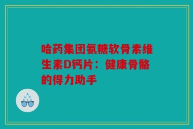 哈药集团氨糖软骨素维生素D钙片：健康骨骼的得力助手