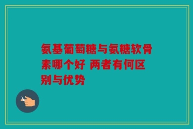 氨基葡萄糖与氨糖软骨素哪个好 两者有何区别与优势