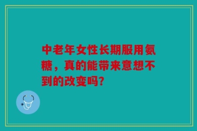 中老年女性长期服用氨糖，真的能带来意想不到的改变吗？