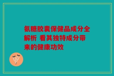 氨糖胶囊保健品成分全解析 看其独特成分带来的健康功效