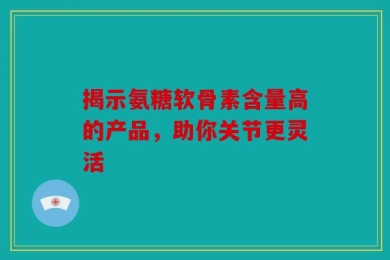 揭示氨糖软骨素含量高的产品，助你关节更灵活