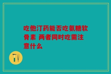 吃他汀药能否吃氨糖软骨素 两者同时吃需注意什么