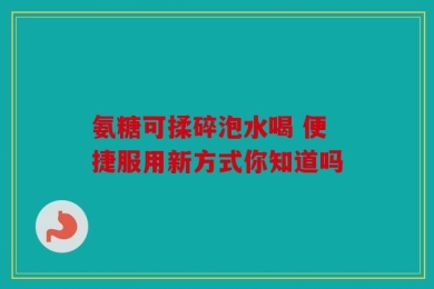 氨糖可揉碎泡水喝 便捷服用新方式你知道吗