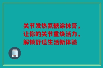 关节发热氨糖涂抹膏，让你的关节重焕活力，解锁舒适生活新体验