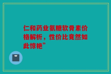 仁和药业氨糖软骨素价格解析，性价比竟然如此惊艳”