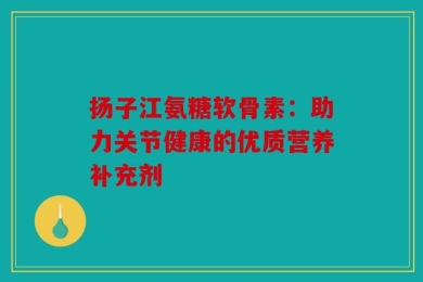 扬子江氨糖软骨素：助力关节健康的优质营养补充剂