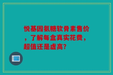 悦基因氨糖软骨素售价，了解每盒真实花费，超值还是虚高？