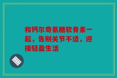 和钙尔奇氨糖软骨素一起，告别关节不适，迎接轻盈生活