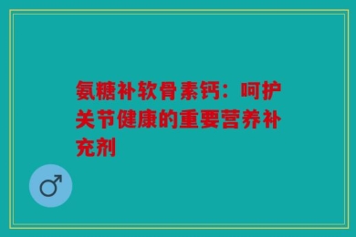 氨糖补软骨素钙：呵护关节健康的重要营养补充剂