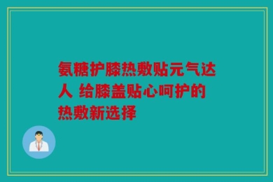 氨糖护膝热敷贴元气达人 给膝盖贴心呵护的热敷新选择