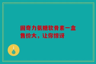 固奇力氨糖软骨素一盒售价大，让你惊讶