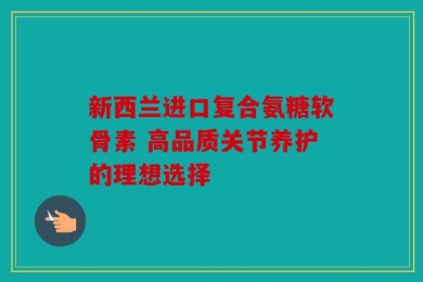 新西兰进口复合氨糖软骨素 高品质关节养护的理想选择