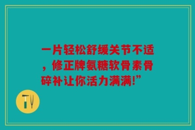 一片轻松舒缓关节不适，修正牌氨糖软骨素骨碎补让你活力满满!”