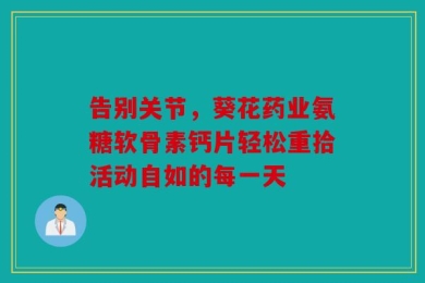 告别关节，葵花药业氨糖软骨素钙片轻松重拾活动自如的每一天