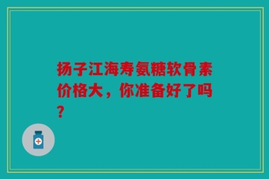 扬子江海寿氨糖软骨素价格大，你准备好了吗？