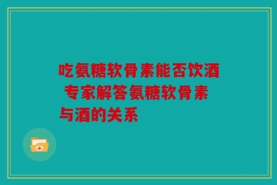 吃氨糖软骨素能否饮酒 专家解答氨糖软骨素与酒的关系