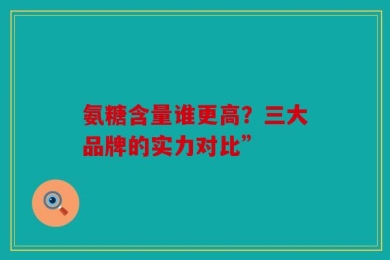 氨糖含量谁更高？三大品牌的实力对比”