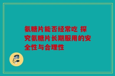 氨糖片能否经常吃 探究氨糖片长期服用的安全性与合理性