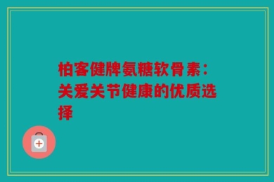 柏客健牌氨糖软骨素：关爱关节健康的优质选择