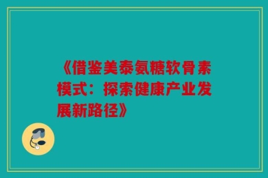 《借鉴美泰氨糖软骨素模式：探索健康产业发展新路径》