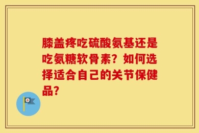 膝盖疼吃硫酸氨基还是吃氨糖软骨素？如何选择适合自己的关节保健品？