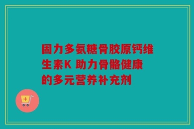 固力多氨糖骨胶原钙维生素K 助力骨骼健康的多元营养补充剂