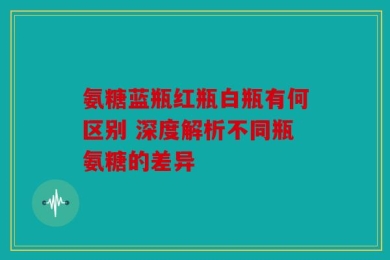 氨糖蓝瓶红瓶白瓶有何区别 深度解析不同瓶氨糖的差异