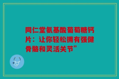 同仁堂氨基酸葡萄糖钙片：让你轻松拥有强健骨骼和灵活关节”
