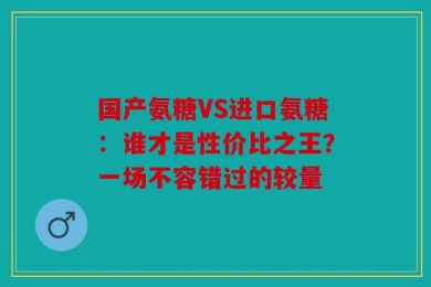 国产氨糖VS进口氨糖：谁才是性价比之王？一场不容错过的较量
