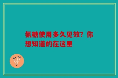 氨糖使用多久见效？你想知道的在这里