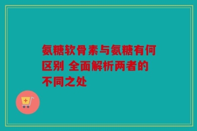 氨糖软骨素与氨糖有何区别 全面解析两者的不同之处