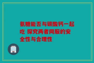 氨糖能否与碳酸钙一起吃 探究两者同服的安全性与合理性