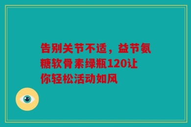 告别关节不适，益节氨糖软骨素绿瓶120让你轻松活动如风