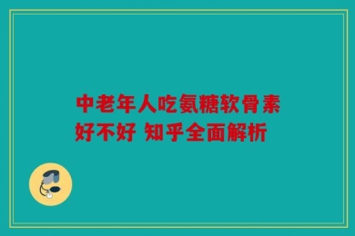 中老年人吃氨糖软骨素好不好 知乎全面解析