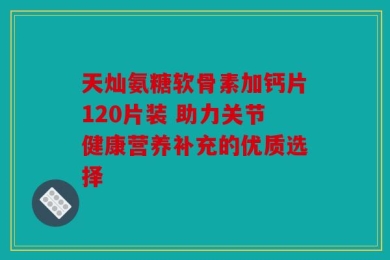 天灿氨糖软骨素加钙片120片装 助力关节健康营养补充的优质选择