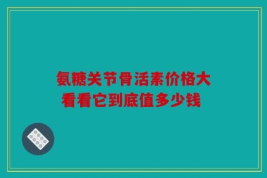 氨糖关节骨活素价格大 看看它到底值多少钱