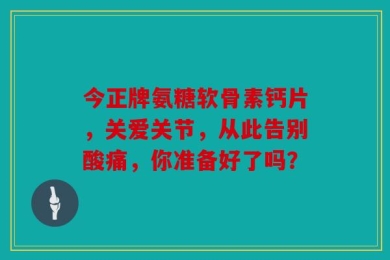 今正牌氨糖软骨素钙片，关爱关节，从此告别酸痛，你准备好了吗？