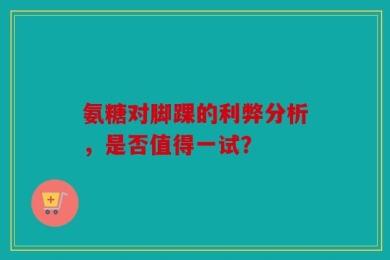 氨糖对脚踝的利弊分析，是否值得一试？