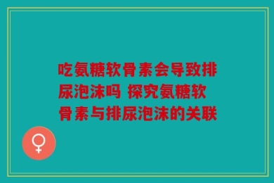 吃氨糖软骨素会导致排尿泡沫吗 探究氨糖软骨素与排尿泡沫的关联